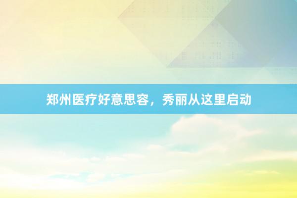 郑州医疗好意思容，秀丽从这里启动
